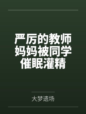 严厉的教师妈妈被同学催眠灌精 严厉的教师妈妈被同学催眠灌精